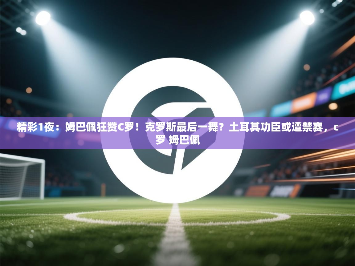 精彩1夜:姆巴佩狂赞C罗!克罗斯最后一舞?土耳其功臣或遭禁赛,c罗 姆巴佩 第1张
