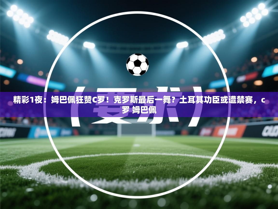精彩1夜:姆巴佩狂赞C罗!克罗斯最后一舞?土耳其功臣或遭禁赛,c罗 姆巴佩 第2张
